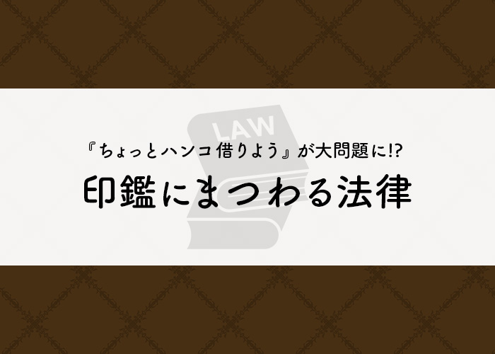 『ちょっとハンコ借りよう』が大問題に!? 印鑑にまつわる法律とは!!