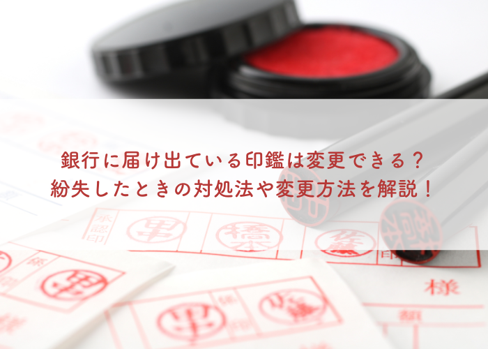 銀行に届け出ている印鑑は変更できる？紛失したときの対処法や変更方法を解説！